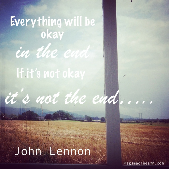 'Everything will be okay in the end, if it's not okay, it's not the end' - John Lennon.